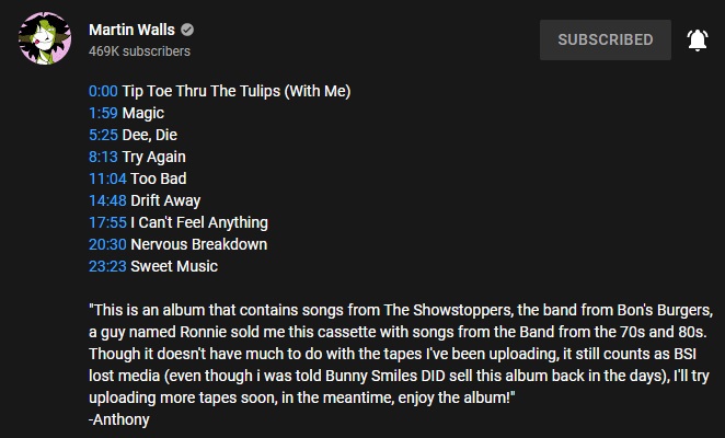 A screenshot of the video description of The Showstoppers Album. The first part of the description is a list of timestamps for every song in the album. The second part of the description reads: This is an album that contains songs from The showstoppers, the band from Bon's Burgers, a guy named Ronnie sold me this cassette with songs from the Band from the 70s and 80s. Though it doesn't have much to do with the tapes I've been uploading, it still counts as BSI lost media (even though I was told Bunny Smiles DID sell this album back in the days), I'll try uploading more tapes soon, in the meantime, enjoy the album! - Anthony